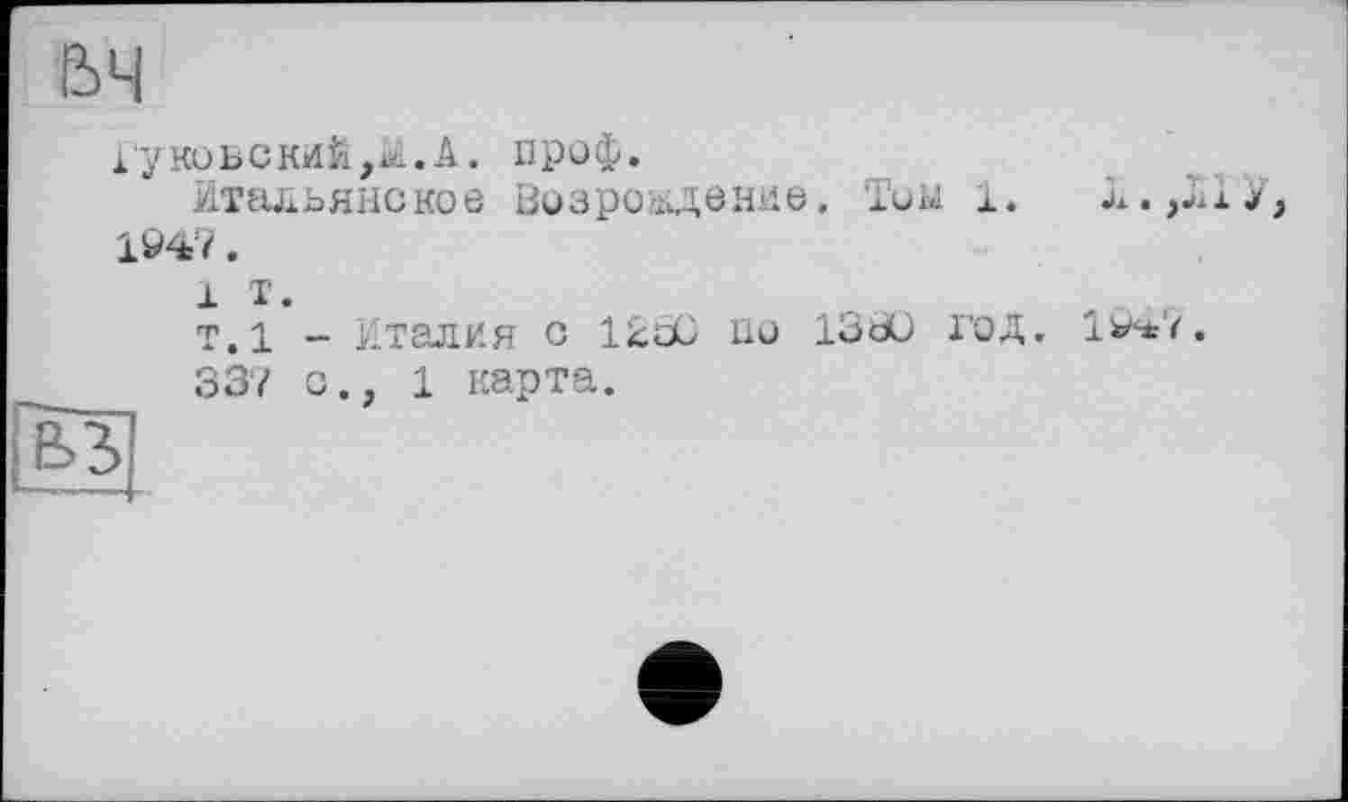 ﻿Гунов с кий,ai. А. проф.
Итальянское Возроіпдение, Тим 1.	&,,ИУ,
1947.
і т.
т.1 - Италия с 12сО по 1330 год. І&ьі.
337 с., 1 карта.